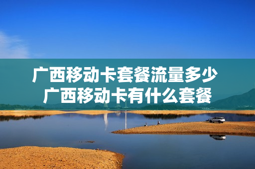 广西移动卡套餐流量多少 广西移动卡有什么套餐