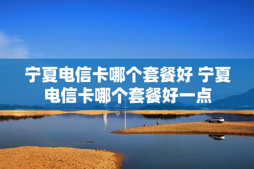 宁夏电信卡哪个套餐好 宁夏电信卡哪个套餐好一点