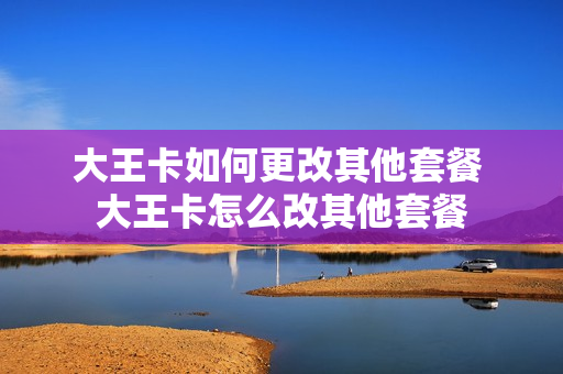 大王卡如何更改其他套餐 大王卡怎么改其他套餐