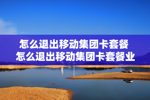 怎么退出移动集团卡套餐 怎么退出移动集团卡套餐业务