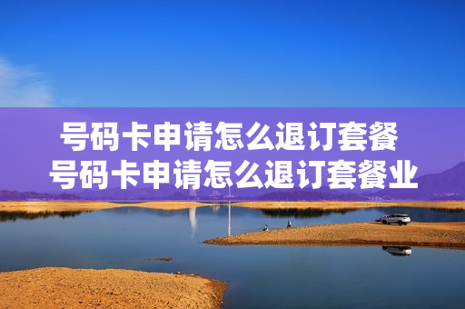 号码卡申请怎么退订套餐 号码卡申请怎么退订套餐业务