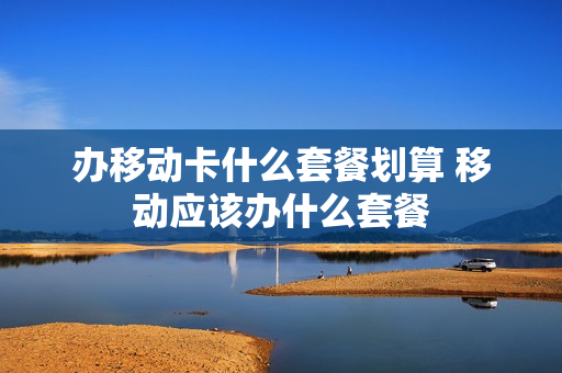 办移动卡什么套餐划算 移动应该办什么套餐