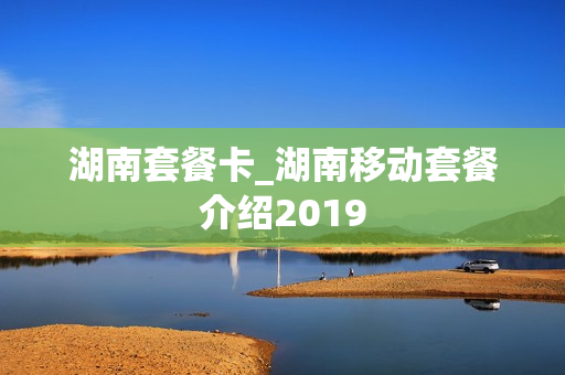 湖南套餐卡_湖南移动套餐介绍2019