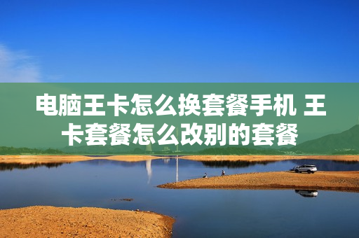 电脑王卡怎么换套餐手机 王卡套餐怎么改别的套餐