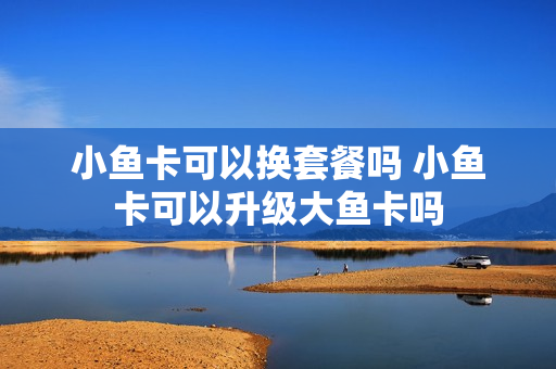 小鱼卡可以换套餐吗 小鱼卡可以升级大鱼卡吗