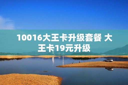 10016大王卡升级套餐 大王卡19元升级