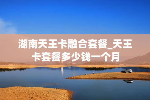 湖南天王卡融合套餐_天王卡套餐多少钱一个月