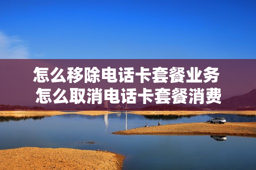 怎么移除电话卡套餐业务 怎么取消电话卡套餐消费