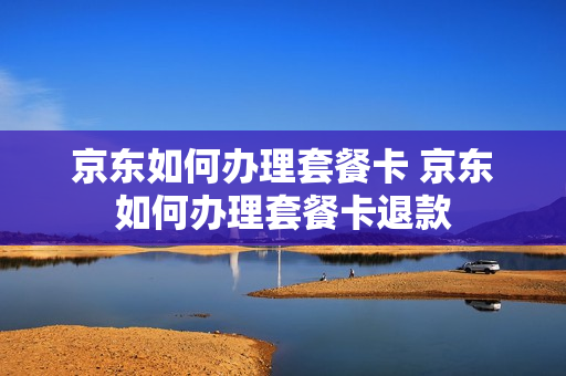 京东如何办理套餐卡 京东如何办理套餐卡退款