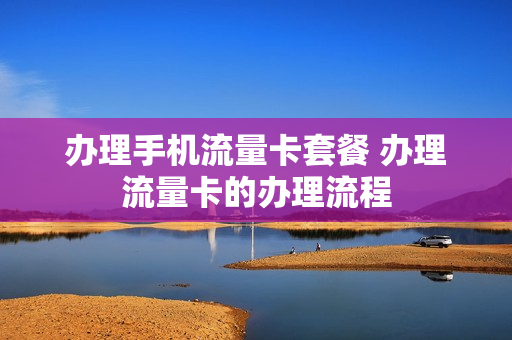 办理手机流量卡套餐 办理流量卡的办理流程