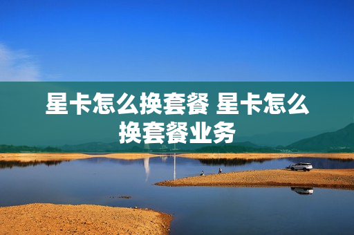 星卡怎么换套餐 星卡怎么换套餐业务