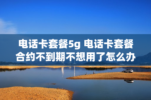 电话卡套餐5g 电话卡套餐合约不到期不想用了怎么办