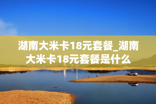 湖南大米卡18元套餐_湖南大米卡18元套餐是什么
