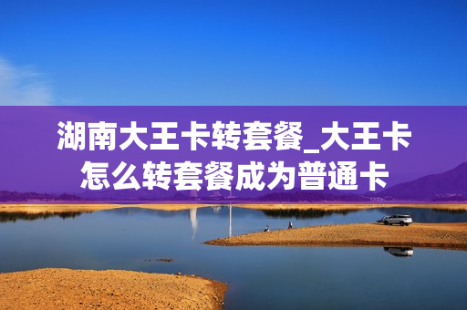 湖南大王卡转套餐_大王卡怎么转套餐成为普通卡