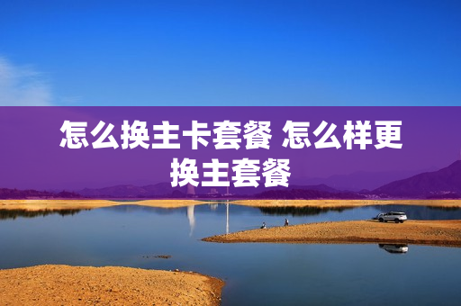 怎么换主卡套餐 怎么样更换主套餐