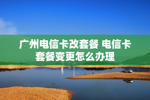 广州电信卡改套餐 电信卡套餐变更怎么办理