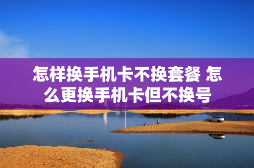 怎样换手机卡不换套餐 怎么更换手机卡但不换号