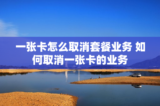 一张卡怎么取消套餐业务 如何取消一张卡的业务