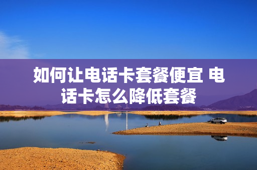 如何让电话卡套餐便宜 电话卡怎么降低套餐