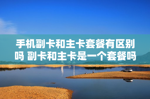 手机副卡和主卡套餐有区别吗 副卡和主卡是一个套餐吗