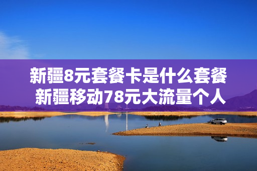 新疆8元套餐卡是什么套餐 新疆移动78元大流量个人套餐