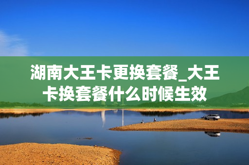 湖南大王卡更换套餐_大王卡换套餐什么时候生效