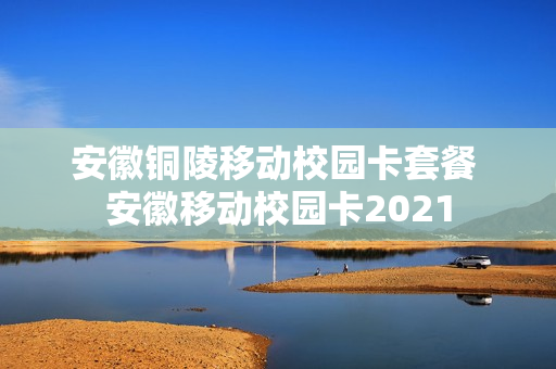 安徽铜陵移动校园卡套餐 安徽移动校园卡2021