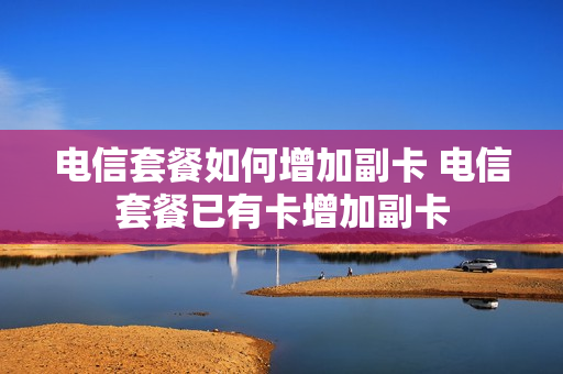 电信套餐如何增加副卡 电信套餐已有卡增加副卡