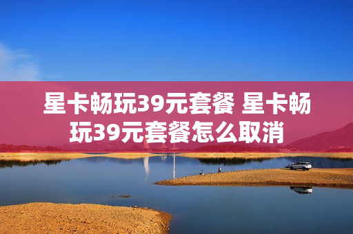 星卡畅玩39元套餐 星卡畅玩39元套餐怎么取消
