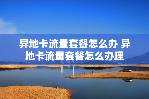 异地卡流量套餐怎么办 异地卡流量套餐怎么办理