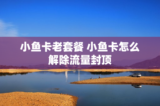 小鱼卡老套餐 小鱼卡怎么解除流量封顶