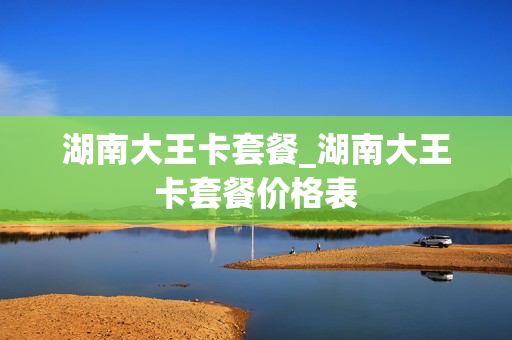 湖南大王卡套餐_湖南大王卡套餐价格表