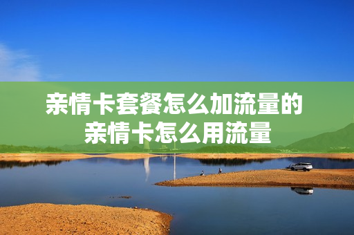 亲情卡套餐怎么加流量的 亲情卡怎么用流量