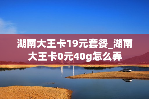 湖南大王卡19元套餐_湖南大王卡0元40g怎么弄