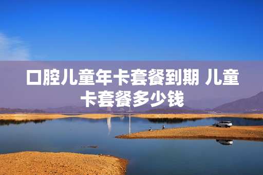 口腔儿童年卡套餐到期 儿童卡套餐多少钱
