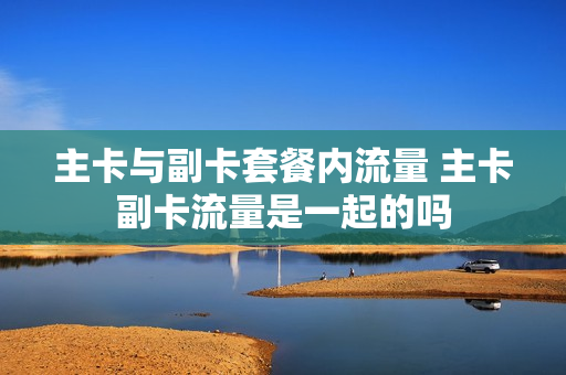 主卡与副卡套餐内流量 主卡副卡流量是一起的吗