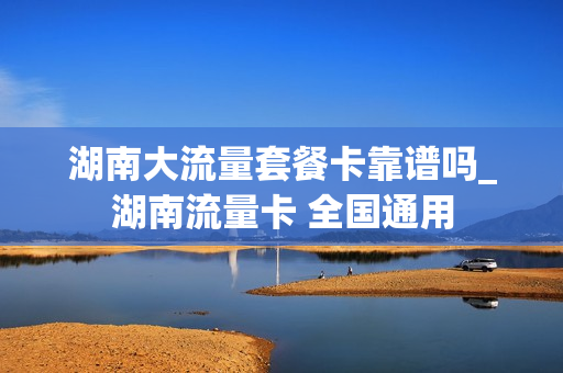 湖南大流量套餐卡靠谱吗_湖南流量卡 全国通用