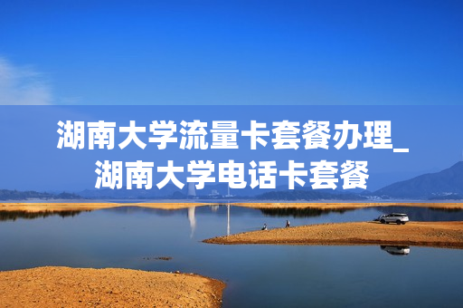 湖南大学流量卡套餐办理_湖南大学电话卡套餐
