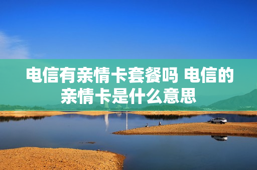 电信有亲情卡套餐吗 电信的亲情卡是什么意思