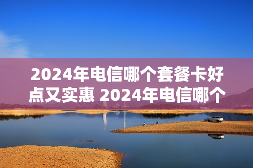 2024年电信哪个套餐卡好点又实惠 2024年电信哪个套餐卡好点又实惠呢