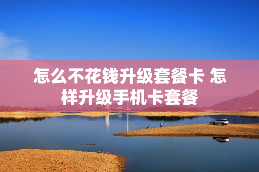 怎么不花钱升级套餐卡 怎样升级手机卡套餐