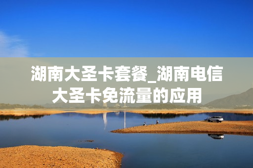 湖南大圣卡套餐_湖南电信大圣卡免流量的应用