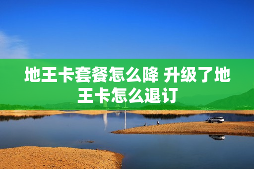 地王卡套餐怎么降 升级了地王卡怎么退订