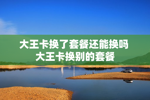 大王卡换了套餐还能换吗 大王卡换别的套餐
