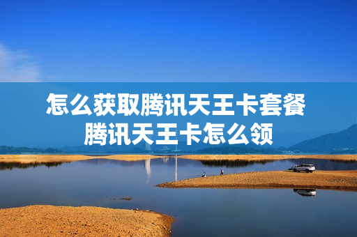 怎么获取腾讯天王卡套餐 腾讯天王卡怎么领