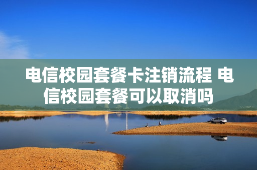 电信校园套餐卡注销流程 电信校园套餐可以取消吗