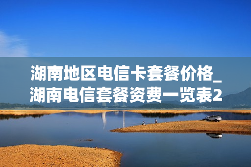 湖南地区电信卡套餐价格_湖南电信套餐资费一览表2021
