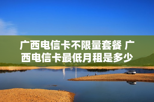 广西电信卡不限量套餐 广西电信卡最低月租是多少