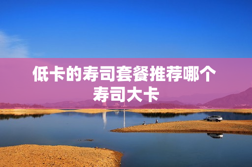低卡的寿司套餐推荐哪个 寿司大卡