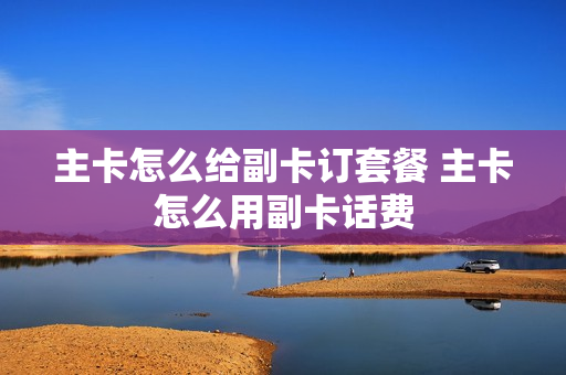 主卡怎么给副卡订套餐 主卡怎么用副卡话费